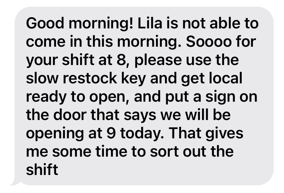 A text message bubble reading "Good morning! Lila is not able to come in this morning. Sooo for your shift at 8, please use the slow restock key and get local ready to open, and put a sign on the door that says we will be opening at 9 today. That gives me some time to sort out the shift"